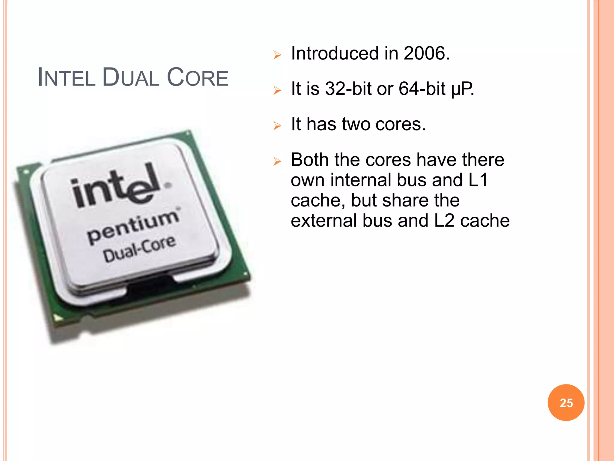 INTEL DUAL CORE
 Introduced in 2006.
 It is 32-bit or 64-bit µP.
 It has two cores.
 Both the cores have there
own internal bus and L1
cache, but share the
external bus and L2 cache
25
 