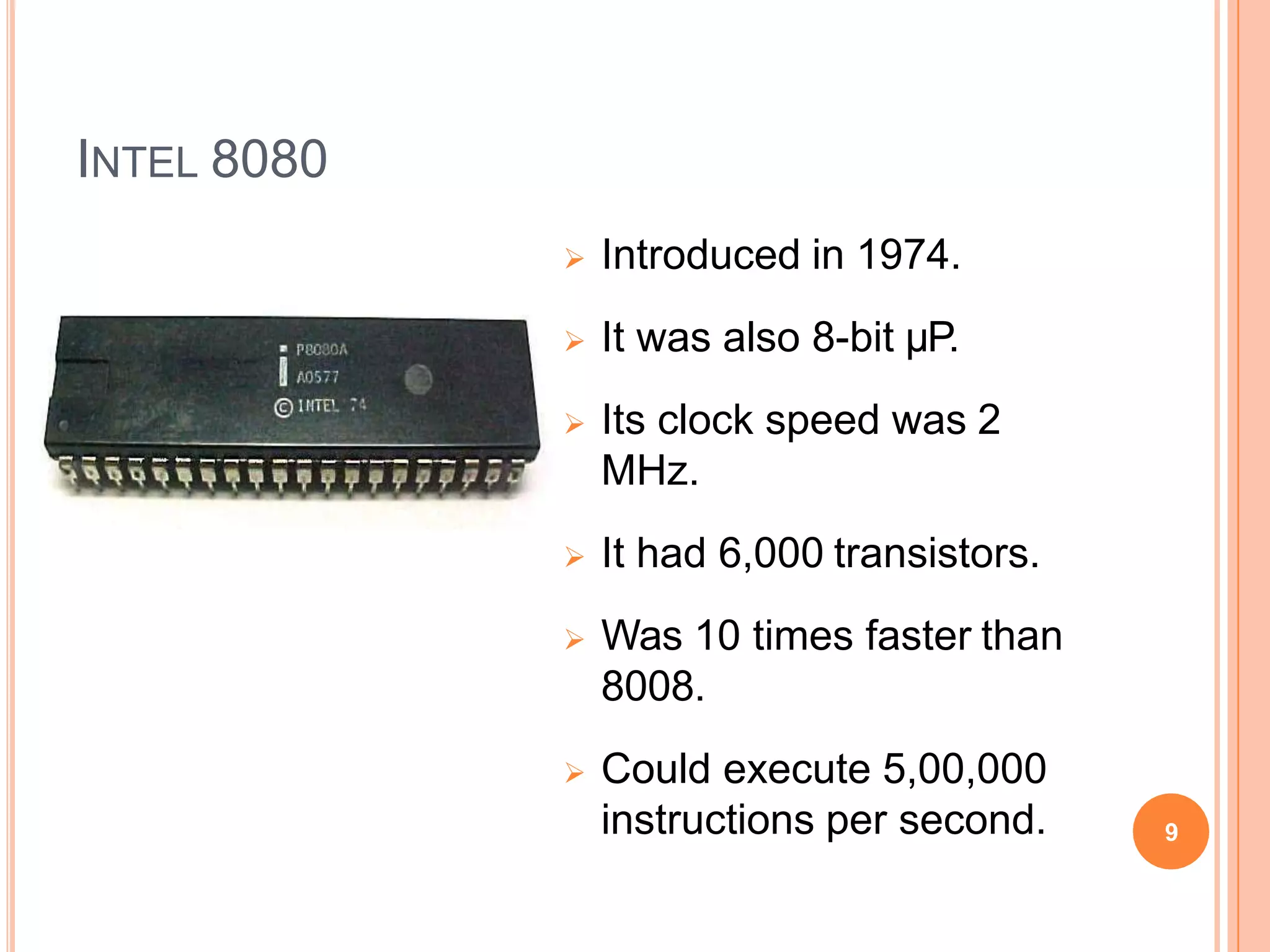 INTEL 8080
 Introduced in 1974.
 It was also 8-bit µP.
 Its clock speed was 2
MHz.
 It had 6,000 transistors.
 Was 10 times faster than
8008.
 Could execute 5,00,000
instructions per second. 9
 