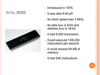 INTEL 8085
 Introduced in 1976.
 It was also 8-bit µP.
 Its clock speed was 3 MHz.
 Its data bus is 8-bit and
address bus is 16-bit.
 It had 6,500 transistors.
 Could execute 7,69,230
instructions per second.
 It could access 64 KB of
memory.
 It had 246 instructions.
10
 