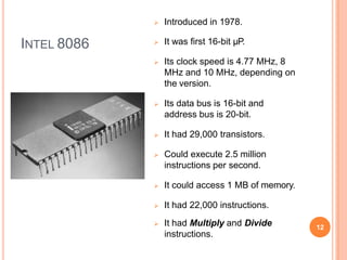 INTEL 8086
 Introduced in 1978.
 It was first 16-bit µP.
 Its clock speed is 4.77 MHz, 8
MHz and 10 MHz, depending on
the version.
 Its data bus is 16-bit and
address bus is 20-bit.
 It had 29,000 transistors.
 Could execute 2.5 million
instructions per second.
 It could access 1 MB of memory.
 It had 22,000 instructions.
 It had Multiply and Divide
instructions.
12
 