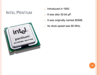 INTEL PENTIUM
 Introduced in 1993.
 It was also 32-bit µP.
 It was originally named 80586.
 Its clock speed was 66 MHz.
19
 
