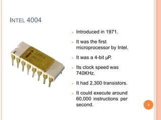 INTEL 4004
 Introduced in 1971.
 It was the first
microprocessor by Intel.
 It was a 4-bit µP.
 Its clock speed was
740KHz.
 It had 2,300 transistors.
 It could execute around
60,000 instructions per
second. 5
 