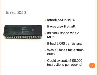 INTEL 8080
 Introduced in 1974.
 It was also 8-bit µP.
 Its clock speed was 2
MHz.
 It had 6,000 transistors.
 Was 10 times faster than
8008.
 Could execute 5,00,000
instructions per second. 9
 