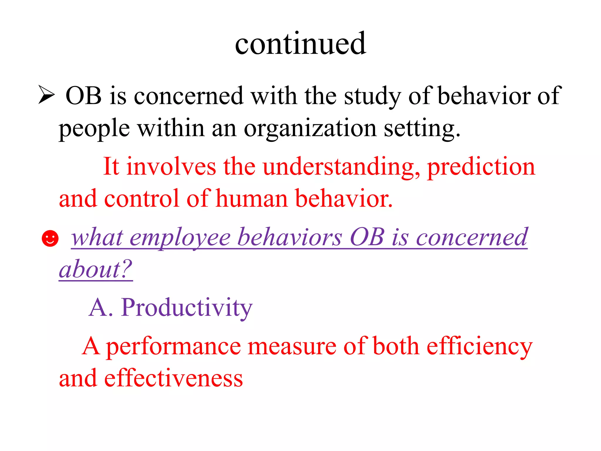 continued
 OB is concerned with the study of behavior of
people within an organization setting.
It involves the understanding, prediction
and control of human behavior.
☻ what employee behaviors OB is concerned
about?
A. Productivity
A performance measure of both efficiency
and effectiveness
 