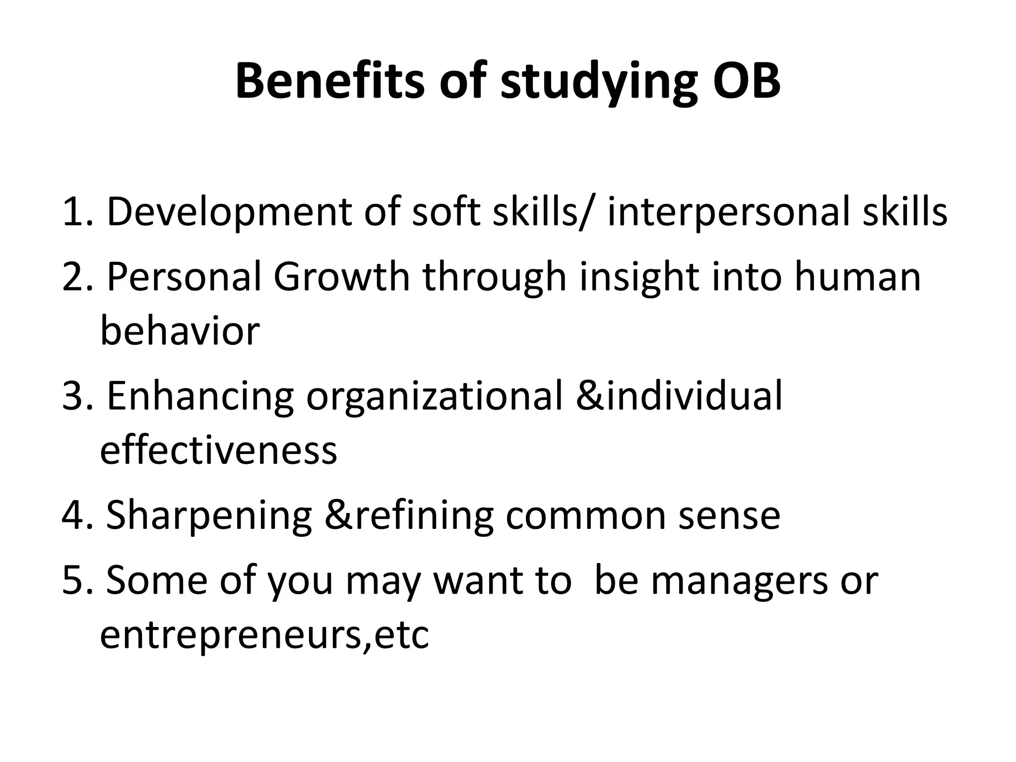 Benefits of studying OB
1. Development of soft skills/ interpersonal skills
2. Personal Growth through insight into human
behavior
3. Enhancing organizational &individual
effectiveness
4. Sharpening &refining common sense
5. Some of you may want to be managers or
entrepreneurs,etc
 