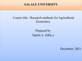 SALALE UNIVERSITY
Course title : Research methods for Agricultural
Economics
Prepared by
Tadele A. (MSc.)
December, 2021
 