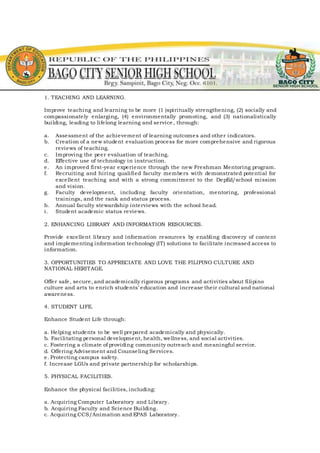 1. TEACHING AND LEARNING.
Improve teaching and learning to be more (1 )spiritually strengthening, (2) socially and
compassionately enlarging, (4) environmentally promoting, and (3) nationalistically
building, leading to lifelong learning and service, through:
a. Assessment of the achievement of learning outcomes and other indicators.
b. Creation of a new student evaluation process for more comprehensive and rigorous
reviews of teaching.
c. Improving the peer evaluation of teaching.
d. Effective use of technology in instruction.
e. An improved first-year experience through the new Freshman Mentoring program.
f. Recruiting and hiring qualified faculty members with demonstrated potential for
excellent teaching and with a strong commitment to the DepEd/school mission
and vision.
g. Faculty development, including faculty orientation, mentoring, professional
trainings, and the rank and status process.
h. Annual faculty stewardship interviews with the school head.
i. Student academic status reviews.
2. ENHANCING LIBRARY AND INFORMATION RESOURCES.
Provide excellent library and information resources by enabling discovery of content
and implementing information technology (IT) solutions to facilitate increased access to
information.
3. OPPORTUNITIES TO APPRECIATE AND LOVE THE FILIPINO CULTURE AND
NATIONAL HERITAGE.
Offer safe, secure, and academically rigorous programs and activities about filipino
culture and arts to enrich students’ education and increase their cultural and national
awareness.
4. STUDENT LIFE.
Enhance Student Life through:
a. Helping students to be well prepared academically and physically.
b. Facilitating personal development, health, wellness, and social activities.
c. Fostering a climate of providing community outreach and meaningful service.
d. Offering Advisement and Counseling Services.
e. Protecting campus safety.
f. Increase LGUs and private partnership for scholarships.
5. PHYSICAL FACILITIES.
Enhance the physical facilities, including:
a. Acquiring Computer Laboratory and Library.
b. Acquiring Faculty and Science Building.
c. Acquiring CCS/Animation and EPAS Laboratory.
 