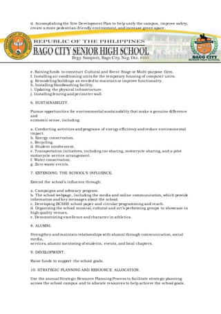 d. Accomplishing the Site Development Plan to help unify the campus, improve safety,
create a more pedestrian-friendly environment, andincrease green space.
e. Raising funds to construct Cultural and Event Stage or Multi-purpose Gym.
f. Installing air conditioning units for the temporary housing of computer units.
g. Remodeling buildings as neededto maintain or improve functionality.
h. Installing Handwashing facility.
i. Updating the physical infrastructure.
j. Installing fencing andperimeter wall.
6. SUSTAINABILITY.
Pursue opportunities for environmental sustainability that make a genuine difference
and
economic sense, including:
a. Conducting activities andprograms of energy efficiency and reduce environmental
impact.
b. Energy conservation.
c. Recycling.
d. Student involvement.
e. Transportation initiatives, including car sharing, motorcycle sharing, and a pilot
motorcycle service arrangement.
f. Water conservation.
g. Zero waste events.
7. EXTENDING THE SCHOOL’S INFLUENCE.
Extend the school’s influence through:
a. Campaigns and advocacy program.
b. The school webpage, including the media and online communication, which provide
information and key messages about the school.
c. Developing BCSHS school paper and circular programming and reach.
d. Organizing the school musical, cultural and art’s performing groups to showcase in
high quality venues.
e. Demonstrating excellence andcharacter in athletics.
8. ALUMNI.
Strengthen and maintain relationships with alumni through communication, social
media,
services, alumni mentoring of students, events, and local chapters.
9. DEVELOPMENT.
Raise funds to support the school goals.
10. STRATEGIC PLANNING AND RESOURCE ALLOCATION.
Use the annual Strategic Resource Planning Process to facilitate strategic planning
across the school campus and to allocate resources to help achieve the school goals.
 