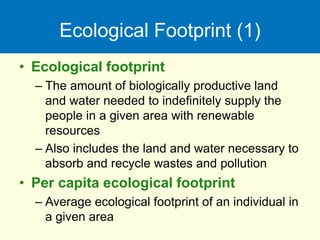 Ecological Footprint (1)
• Ecological footprint
– The amount of biologically productive land
and water needed to indefinitely supply the
people in a given area with renewable
resources
– Also includes the land and water necessary to
absorb and recycle wastes and pollution
• Per capita ecological footprint
– Average ecological footprint of an individual in
a given area
 
