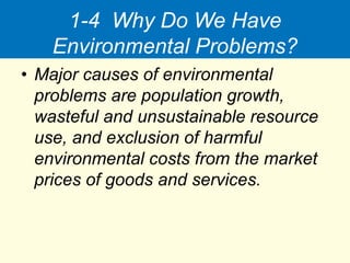 1-4 Why Do We Have
Environmental Problems?
• Major causes of environmental
problems are population growth,
wasteful and unsustainable resource
use, and exclusion of harmful
environmental costs from the market
prices of goods and services.
 