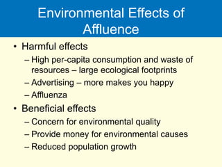 Environmental Effects of
Affluence
• Harmful effects
– High per-capita consumption and waste of
resources – large ecological footprints
– Advertising – more makes you happy
– Affluenza
• Beneficial effects
– Concern for environmental quality
– Provide money for environmental causes
– Reduced population growth
 