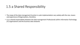 1.5 a Shared Responsibility
• The scope of the data management function is scale implementation vary widely with the size, means
and experience of Organizations, therefore,
• It is a shared responsibility between the data management Professionals within information Technology
(IT) organizations and the business data stewards.
 