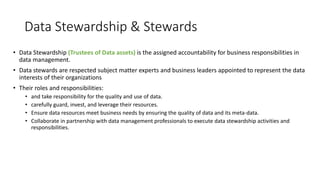 Data Stewardship & Stewards
• Data Stewardship (Trustees of Data assets) is the assigned accountability for business responsibilities in
data management.
• Data stewards are respected subject matter experts and business leaders appointed to represent the data
interests of their organizations
• Their roles and responsibilities:
• and take responsibility for the quality and use of data.
• carefully guard, invest, and leverage their resources.
• Ensure data resources meet business needs by ensuring the quality of data and its meta-data.
• Collaborate in partnership with data management professionals to execute data stewardship activities and
responsibilities.
 