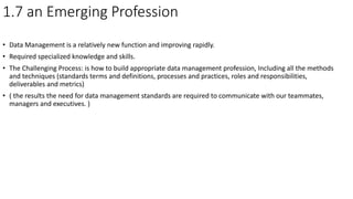 1.7 an Emerging Profession
• Data Management is a relatively new function and improving rapidly.
• Required specialized knowledge and skills.
• The Challenging Process: is how to build appropriate data management profession, Including all the methods
and techniques (standards terms and definitions, processes and practices, roles and responsibilities,
deliverables and metrics)
• ( the results the need for data management standards are required to communicate with our teammates,
managers and executives. )
 