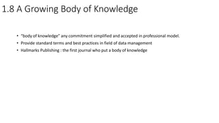 1.8 A Growing Body of Knowledge
• “body of knowledge” any commitment simplified and accepted in professional model.
• Provide standard terms and best practices in field of data management
• Hallmarks Publishing : the first journal who put a body of knowledge
 