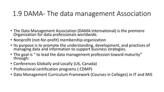 1.9 DAMA- The data management Association
• The Data Management Association (DAMA International) is the premiere
Organization for data professionals worldwide.
• Nonprofit (not-for-profit) membership organization
• Its purpose is to promote the understanding, development, and practices of
managing data and information to support business strategies.
• The goal is “ to lead the data management profession toward maturity”
through:
• Conferences Globally and Locally (US, Canada)
• Professional certification programs ( CDMP)
• Data Management Curriculum Framework (Courses in Colleges) in IT and MIS
 