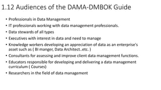 1.12 Audiences of the DAMA-DMBOK Guide
• Professionals in Data Management
• IT professionals working with data management professionals.
• Data stewards of all types
• Executives with interest in data and need to manage
• Knowledge workers developing an appreciation of data as an enterprise's
asset such as ( BI manger, Data Architect..etc. )
• Consultants for assessing and improve client data management functions.
• Educators responsible for developing and delivering a data management
curriculum ( Courses)
• Researchers in the field of data management
 