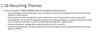 1.18 Recurring Themes
• Several Concepts in DAMA-DMBOK Guide will repeated periodically such as :
• Data Stewardship: shared partnership for data management requires the ongoing participation of business data
stewards in every function.
• Data Quality: every data management function contributes in part to improving the quality of data assets.
• Data Integration: The benefits of integration techniques, minimizing redundancy, consolidating data from multiple
sources, and ensure consistency across controlled redundant data with “ golden version”
• Enterprise Perspective: manage data assets consistency across the enterprise
• Cultural change leadership: principles and practices of data management which require leadership form change
agents at all levels.
 