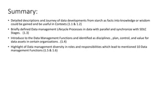 Summary:
• Detailed descriptions and Journey of data developments from starch as facts into knowledge or wisdom
could be gained and be useful in Contexts (1.1 & 1.2)
• Briefly defined Data management Lifecycle Processes in data with parallel and synchronize with SDLC
Stages. (1.3)
• Introduce to the Data Management Functions and identified as disciplines , plan, control, and value for
data assets in certain organizations . (1.4)
• Highlight of Data management diversity in roles and responsibilities which lead to mentioned 10 Data
management Functions (1.5 & 1.6)
 