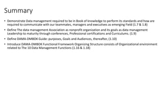 Summary
• Demonstrate Data management required to be in Book of knowledge to perform its standards and how are
required to communicate with our teammates, managers and executives as emerging Field (1.7 & 1.8)
• Define The data management Association as nonprofit organization and its goals as data management
Leadership to maturity through conferences, Professional certifications and Curriculums. (1.9)
• Define DAMA-DMBOK Guide: purposes, Goals and Audiences, thereafter, (1.10)
• Introduce DAMA-DMBOK Functional Framework Organizing Structure consists of Organizational environment
related to The 10 Data Management Functions (1.16 & 1.18)
 