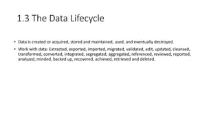 1.3 The Data Lifecycle
• Data is created or acquired, stored and maintained, used, and eventually destroyed.
• Work with data: Extracted, exported, imported, migrated, validated, edit, updated, cleansed,
transformed, converted, integrated, segregated, aggregated, referenced, reviewed, reported,
analyzed, minded, backed up, recovered, achieved, retrieved and deleted.
 