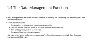1.4 The Data Management Function
• Data management (DM) is the business function of planning for, controlling and delivering data and
information assets.
• This Function includes:
• The disciplines of development, execution, and supervision
• Of plans, policies, programs, projects, processes, practices and procedures.
• That control, protect, deliver, and enhance
• The value of data and information assets.
• DM have other terms and synonymous such as “ information management(IM), Data Resource
management (DRM)… etc. “
 