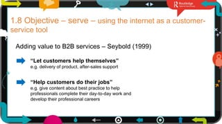 20
1.8 Objective – serve – using the internet as a customer-
service tool
Adding value to B2B services – Seybold (1999)
“Let customers help themselves”
e.g. delivery of product, after-sales support
“Help customers do their jobs”
e.g. give content about best practice to help
professionals complete their day-to-day work and
develop their professional careers
 