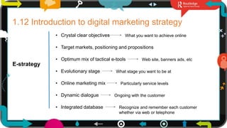 26
1.12 Introduction to digital marketing strategy
E-strategy
• Crystal clear objectives What you want to achieve online
• Target markets, positioning and propositions
• Optimum mix of tactical e-tools
• Evolutionary stage
• Online marketing mix
• Dynamic dialogue
• Integrated database
Web site, banners ads, etc
What stage you want to be at
Particularly service levels
Ongoing with the customer
Recognize and remember each customer
whether via web or telephone
 