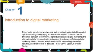3
1
Chapter
Introduction to digital marketing
This chapter introduces what we see as the fantastic potential of integrated
digital marketing for engaging audiences and its risks. It introduces the
difference between e-commerce, digital business and digital marketing; the
alternative digital communications channels; the dangers of sloppy digital
marketing; how to present a business case for increasing your online
activities, and the benefits of doing so – Sell, Serve, Speak, Save and
Sizzle.
 