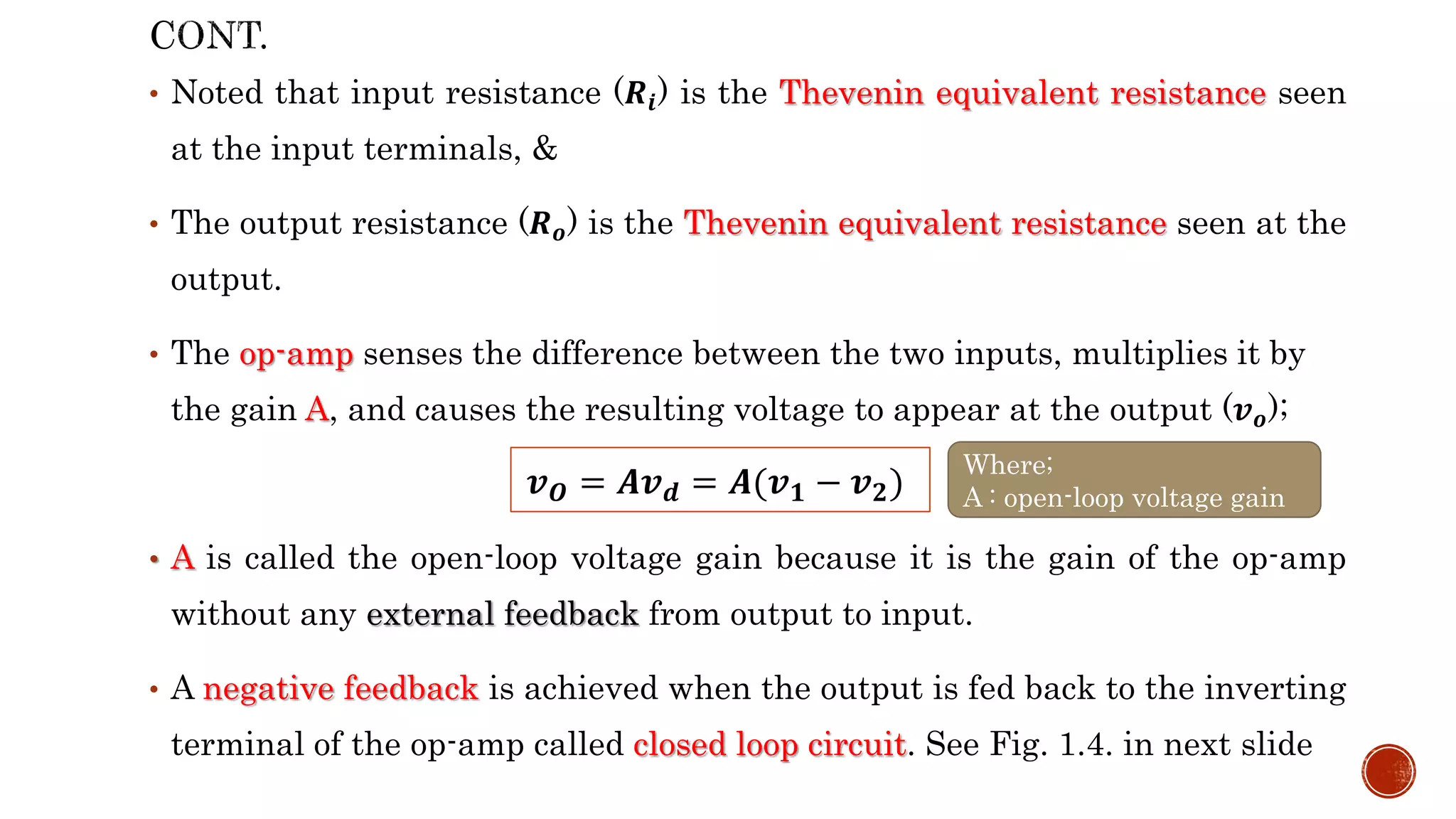 • Noted that input resistance (𝑹𝒊) is the Thevenin equivalent resistance seen
at the input terminals, &
• The output resistance (𝑹𝒐) is the Thevenin equivalent resistance seen at the
output.
• The op-amp senses the difference between the two inputs, multiplies it by
the gain A, and causes the resulting voltage to appear at the output (𝒗𝒐);
• A is called the open-loop voltage gain because it is the gain of the op-amp
without any external feedback from output to input.
• A negative feedback is achieved when the output is fed back to the inverting
terminal of the op-amp called closed loop circuit. See Fig. 1.4. in next slide
𝒗𝑶 = 𝑨𝒗𝒅 = 𝑨(𝒗𝟏 − 𝒗𝟐)
Where;
A : open-loop voltage gain
 