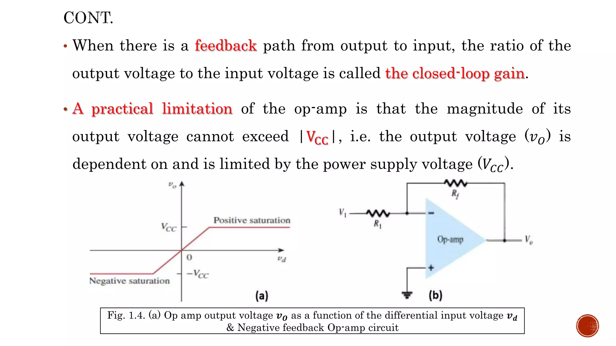 • When there is a feedback path from output to input, the ratio of the
output voltage to the input voltage is called the closed-loop gain.
• A practical limitation of the op-amp is that the magnitude of its
output voltage cannot exceed |VCC|, i.e. the output voltage (𝑣𝑂) is
dependent on and is limited by the power supply voltage (𝑉𝐶𝐶).
Fig. 1.4. (a) Op amp output voltage 𝒗𝑶 as a function of the differential input voltage 𝒗𝒅
& Negative feedback Op-amp circuit
 
