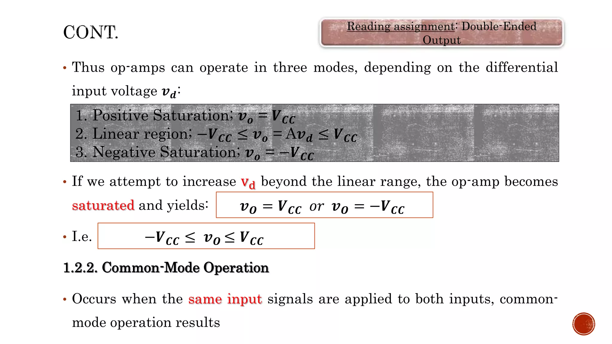 • Thus op-amps can operate in three modes, depending on the differential
input voltage 𝒗𝒅:
• If we attempt to increase vd beyond the linear range, the op-amp becomes
saturated and yields:
• I.e.
1.2.2. Common-Mode Operation
• Occurs when the same input signals are applied to both inputs, common-
mode operation results
1. Positive Saturation; 𝒗𝒐 = 𝑽𝑪𝑪
2. Linear region; −𝑽𝑪𝑪 ≤ 𝒗𝒐 = A𝒗𝒅 ≤ 𝑽𝑪𝑪
3. Negative Saturation; 𝒗𝒐 = −𝑽𝑪𝑪
𝒗𝑶 = 𝑽𝑪𝑪 𝑜𝑟 𝒗𝑶 = −𝑽𝑪𝑪
−𝑽𝑪𝑪 ≤ 𝒗𝑶 ≤ 𝑽𝑪𝑪
Reading assignment: Double-Ended
Output
 