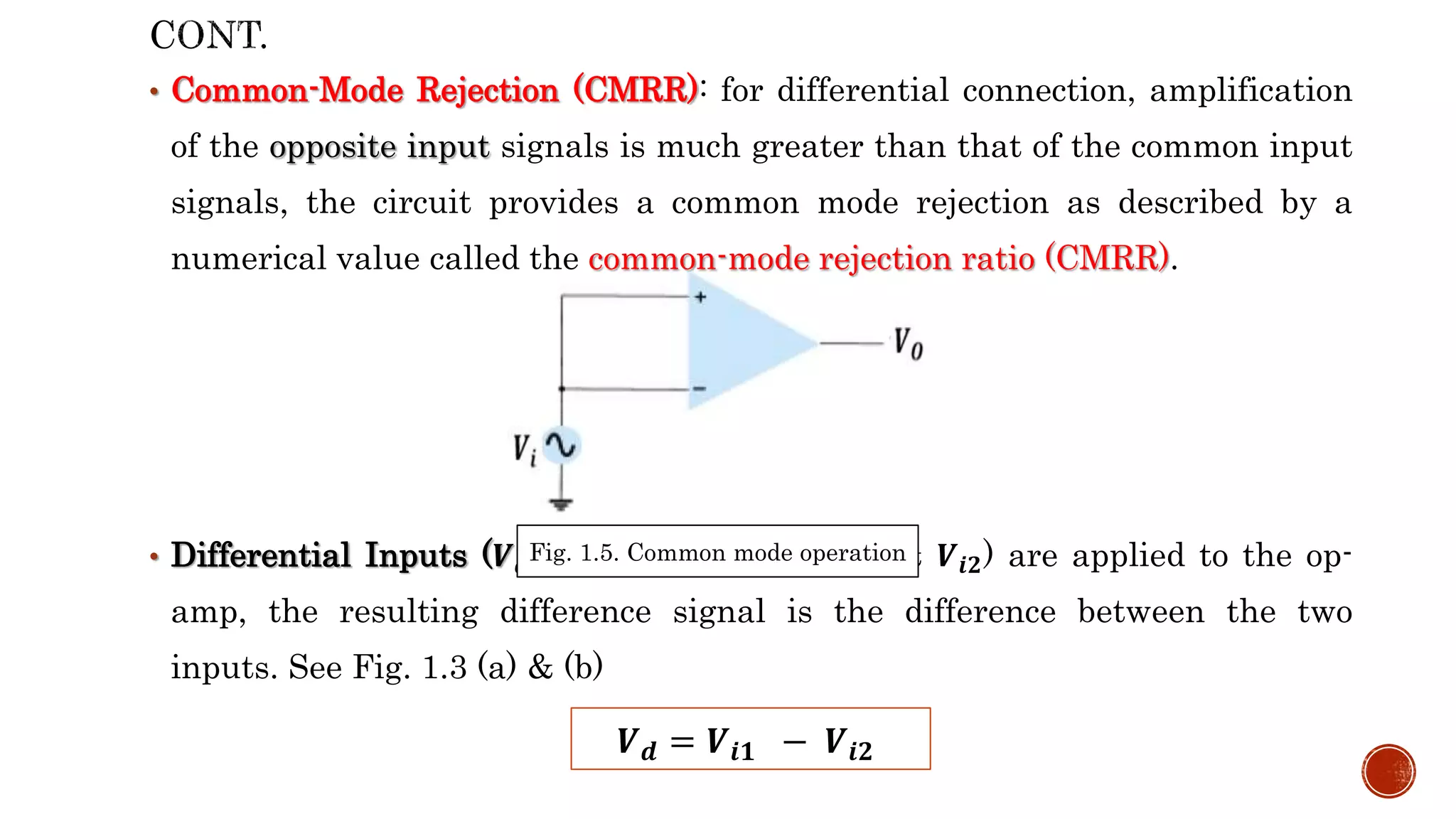 • Common-Mode Rejection (CMRR): for differential connection, amplification
of the opposite input signals is much greater than that of the common input
signals, the circuit provides a common mode rejection as described by a
numerical value called the common-mode rejection ratio (CMRR).
• Differential Inputs (𝑽𝒅): separate inputs (𝑽𝒊𝟏 & 𝑽𝒊𝟐) are applied to the op-
amp, the resulting difference signal is the difference between the two
inputs. See Fig. 1.3 (a) & (b)
𝑽𝒅 = 𝑽𝒊𝟏 − 𝑽𝒊𝟐
Fig. 1.5. Common mode operation
 