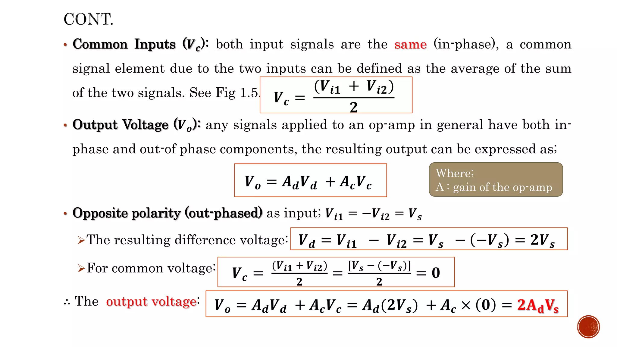 • Common Inputs (𝑽𝒄): both input signals are the same (in-phase), a common
signal element due to the two inputs can be defined as the average of the sum
of the two signals. See Fig 1.5.
• Output Voltage (𝑽𝒐): any signals applied to an op-amp in general have both in-
phase and out-of phase components, the resulting output can be expressed as;
• Opposite polarity (out-phased) as input; 𝑽𝒊𝟏 = −𝑽𝒊𝟐 = 𝑽𝒔
The resulting difference voltage:
For common voltage:
∴ The output voltage:
𝑽𝒄 =
(𝑽𝒊𝟏 + 𝑽𝒊𝟐)
𝟐
𝑽𝒐 = 𝑨𝒅𝑽𝒅 + 𝑨𝒄𝑽𝒄
Where;
A : gain of the op-amp
𝑽𝒅 = 𝑽𝒊𝟏 − 𝑽𝒊𝟐 = 𝑽𝒔 − −𝑽𝒔 = 𝟐𝑽𝒔
𝑽𝒄 =
(𝑽𝒊𝟏 + 𝑽𝒊𝟐)
𝟐
=
[𝑽𝒔 − (−𝑽𝒔)]
𝟐
= 𝟎
𝑽𝒐 = 𝑨𝒅𝑽𝒅 + 𝑨𝒄𝑽𝒄 = 𝑨𝒅(𝟐𝑽𝒔) + 𝑨𝒄 × 𝟎 = 𝟐𝐀𝐝𝐕𝐬
 