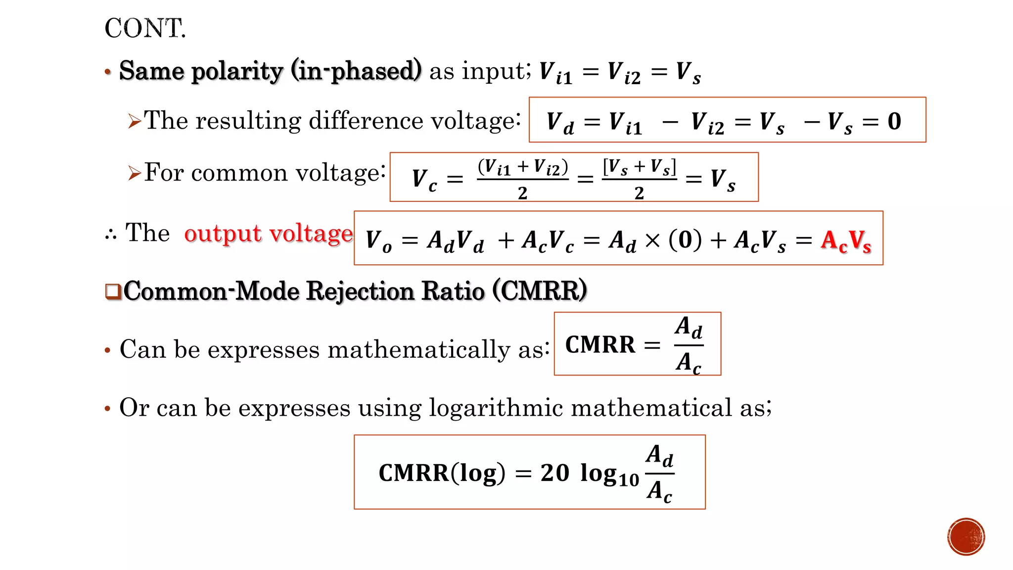 • Same polarity (in-phased) as input; 𝑽𝒊𝟏 = 𝑽𝒊𝟐 = 𝑽𝒔
The resulting difference voltage:
For common voltage:
∴ The output voltage:
Common-Mode Rejection Ratio (CMRR)
• Can be expresses mathematically as:
• Or can be expresses using logarithmic mathematical as;
𝑽𝒅 = 𝑽𝒊𝟏 − 𝑽𝒊𝟐 = 𝑽𝒔 − 𝑽𝒔 = 𝟎
𝑽𝒄 =
(𝑽𝒊𝟏 + 𝑽𝒊𝟐)
𝟐
=
[𝑽𝒔 + 𝑽𝒔]
𝟐
= 𝑽𝒔
𝑽𝒐 = 𝑨𝒅𝑽𝒅 + 𝑨𝒄𝑽𝒄 = 𝑨𝒅 × 𝟎 + 𝑨𝒄𝑽𝒔 = 𝐀𝐜𝐕𝐬
𝐂𝐌𝐑𝐑 =
𝑨𝒅
𝑨𝒄
𝐂𝐌𝐑𝐑 𝐥𝐨𝐠 = 𝟐𝟎 𝐥𝐨𝐠𝟏𝟎
𝑨𝒅
𝑨𝒄
 