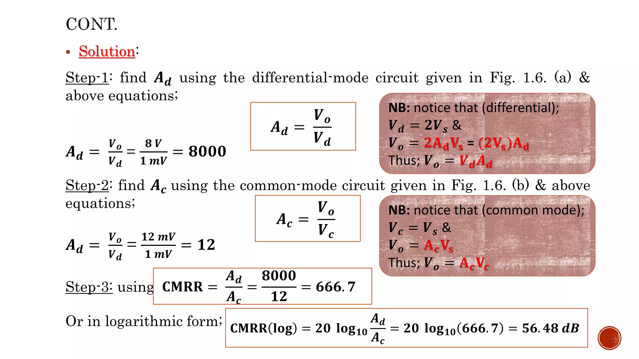  Solution:
Step-1: find 𝑨𝒅 using the differential-mode circuit given in Fig. 1.6. (a) &
above equations;
𝑨𝒅 =
𝑽𝒐
𝑽𝒅
=
𝟖 𝑽
𝟏 𝒎𝑽
= 𝟖𝟎𝟎𝟎
Step-2: find 𝑨𝒄 using the common-mode circuit given in Fig. 1.6. (b) & above
equations;
𝑨𝒅 =
𝑽𝒐
𝑽𝒅
=
𝟏𝟐 𝒎𝑽
𝟏 𝒎𝑽
= 𝟏𝟐
Step-3: using
Or in logarithmic form;
𝑨𝒅 =
𝑽𝒐
𝑽𝒅
NB: notice that (differential);
𝑽𝒅 = 𝟐𝑽𝒔 &
𝑽𝒐 = 𝟐𝐀𝐝𝐕𝐬 = (𝟐𝐕𝐬)𝐀𝐝
Thus; 𝑽𝒐 = 𝑽𝒅𝑨𝒅
𝑨𝒄 =
𝑽𝒐
𝑽𝒄
NB: notice that (common mode);
𝑽𝒄 = 𝑽𝒔 &
𝑽𝒐 = 𝐀𝒄𝐕𝐬
Thus; 𝑽𝒐 = 𝐀𝒄𝐕𝒄
𝐂𝐌𝐑𝐑 =
𝑨𝒅
𝑨𝒄
=
𝟖𝟎𝟎𝟎
𝟏𝟐
= 𝟔𝟔𝟔. 𝟕
𝐂𝐌𝐑𝐑 𝐥𝐨𝐠 = 𝟐𝟎 𝐥𝐨𝐠𝟏𝟎
𝑨𝒅
𝑨𝒄
= 𝟐𝟎 𝐥𝐨𝐠𝟏𝟎 𝟔𝟔𝟔. 𝟕 = 𝟓𝟔. 𝟒𝟖 𝒅𝑩
 