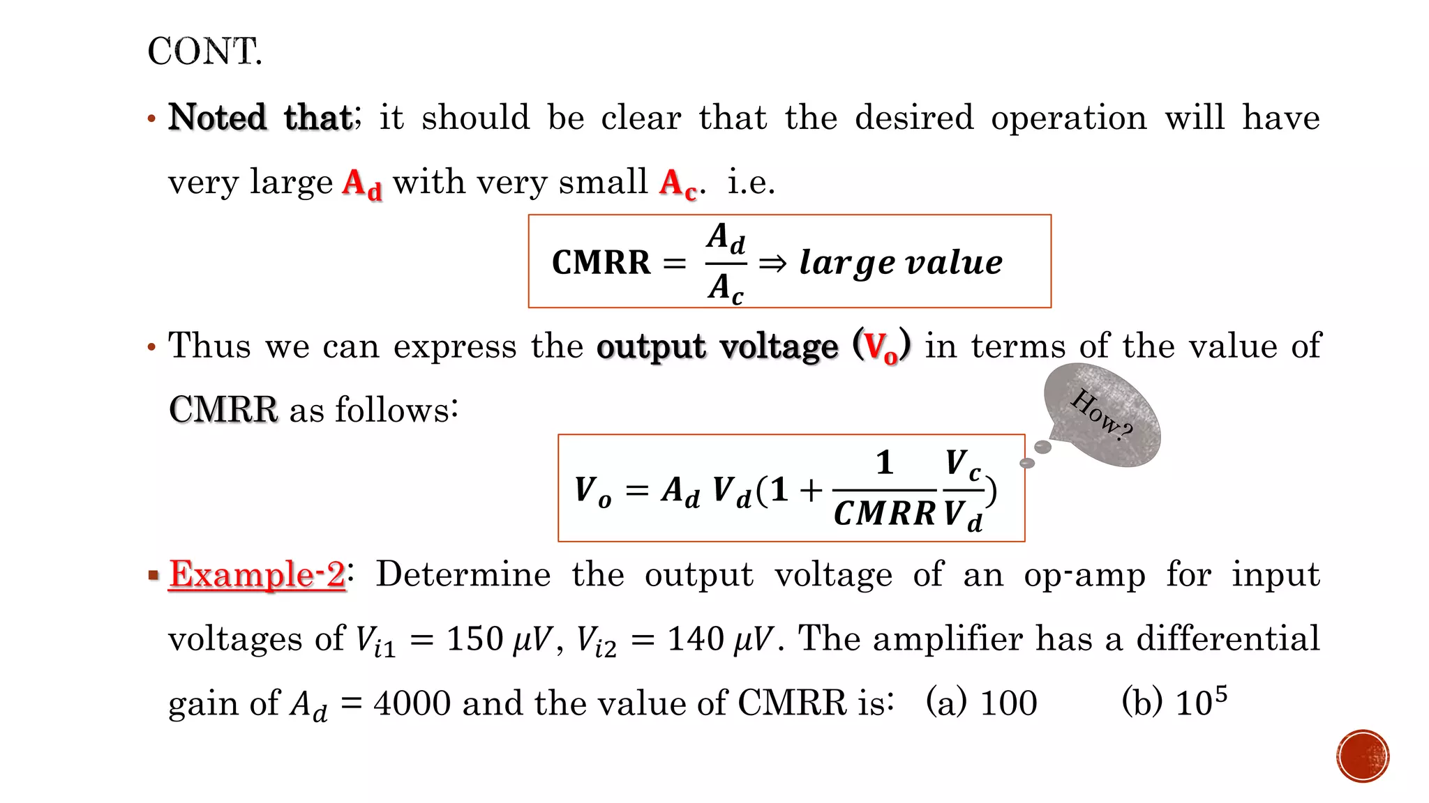 • Noted that; it should be clear that the desired operation will have
very large 𝐀𝐝 with very small 𝐀𝐜. i.e.
• Thus we can express the output voltage (𝐕𝐨) in terms of the value of
CMRR as follows:
 Example-2: Determine the output voltage of an op-amp for input
voltages of 𝑉𝑖1 = 150 𝜇𝑉, 𝑉𝑖2 = 140 𝜇𝑉. The amplifier has a differential
gain of 𝐴𝑑 = 4000 and the value of CMRR is: (a) 100 (b) 105
𝐂𝐌𝐑𝐑 =
𝑨𝒅
𝑨𝒄
⇒ 𝒍𝒂𝒓𝒈𝒆 𝒗𝒂𝒍𝒖𝒆
𝑽𝒐 = 𝑨𝒅 𝑽𝒅(𝟏 +
𝟏
𝑪𝑴𝑹𝑹
𝑽𝒄
𝑽𝒅
)
 