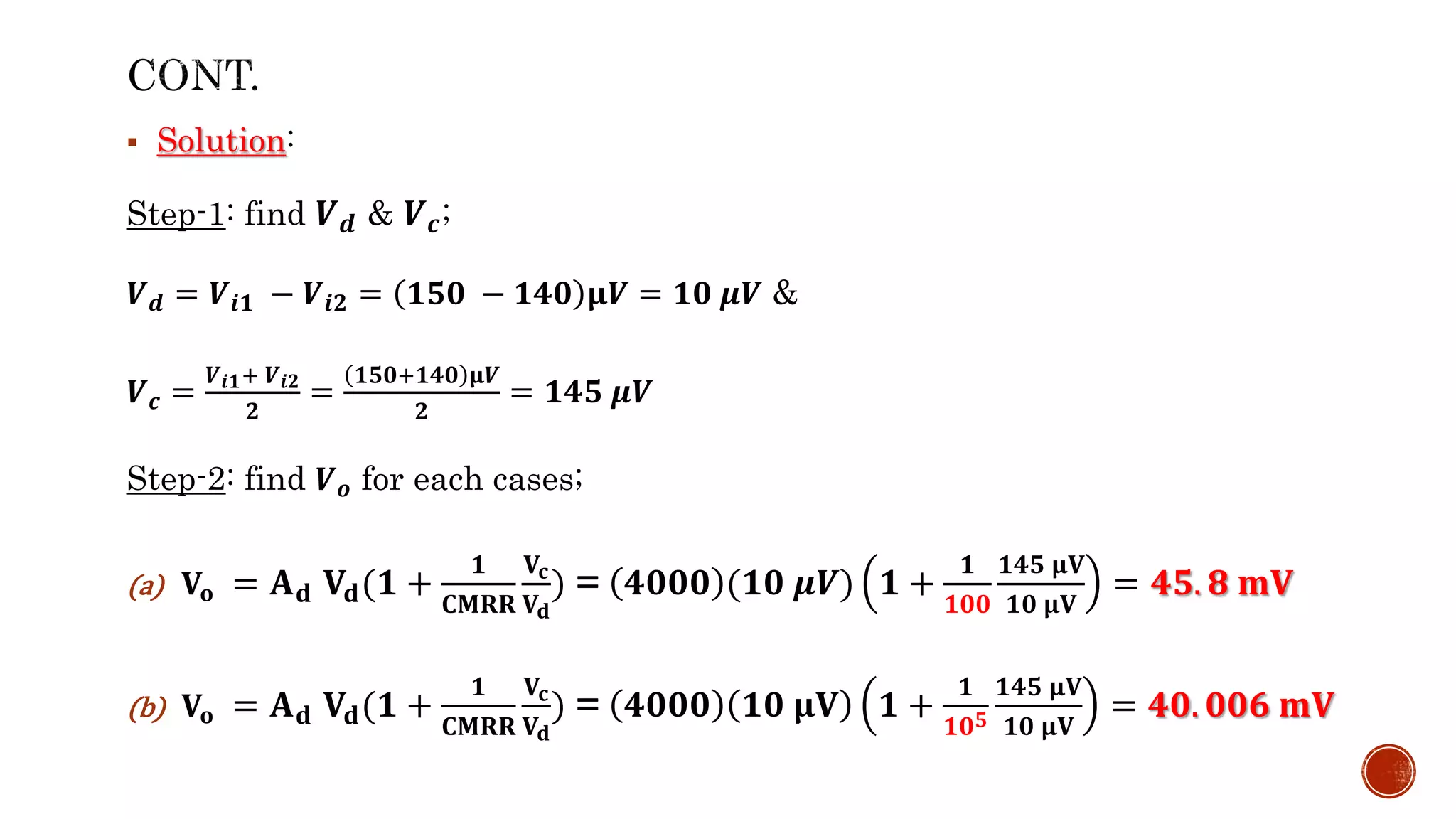  Solution:
Step-1: find 𝑽𝒅 & 𝑽𝒄;
𝑽𝒅 = 𝑽𝒊𝟏 − 𝑽𝒊𝟐 = 𝟏𝟓𝟎 − 𝟏𝟒𝟎 𝛍𝑽 = 𝟏𝟎 𝝁𝑽 &
𝑽𝒄 =
𝑽𝒊𝟏+ 𝑽𝒊𝟐
𝟐
=
𝟏𝟓𝟎+𝟏𝟒𝟎 𝛍𝑽
𝟐
= 𝟏𝟒𝟓 𝝁𝑽
Step-2: find 𝑽𝒐 for each cases;
(a) 𝐕𝐨 = 𝐀𝐝 𝐕𝐝(𝟏 +
𝟏
𝐂𝐌𝐑𝐑
𝐕𝐜
𝐕𝐝
) = 𝟒𝟎𝟎𝟎 (𝟏𝟎 𝝁𝑽) 𝟏 +
𝟏
𝟏𝟎𝟎
𝟏𝟒𝟓 𝛍𝐕
𝟏𝟎 𝛍𝐕
= 𝟒𝟓. 𝟖 𝐦𝐕
(b) 𝐕𝐨 = 𝐀𝐝 𝐕𝐝(𝟏 +
𝟏
𝐂𝐌𝐑𝐑
𝐕𝐜
𝐕𝐝
) = 𝟒𝟎𝟎𝟎 𝟏𝟎 𝛍𝐕 𝟏 +
𝟏
𝟏𝟎𝟓
𝟏𝟒𝟓 𝛍𝐕
𝟏𝟎 𝛍𝐕
= 𝟒𝟎. 𝟎𝟎𝟔 𝐦𝐕
 
