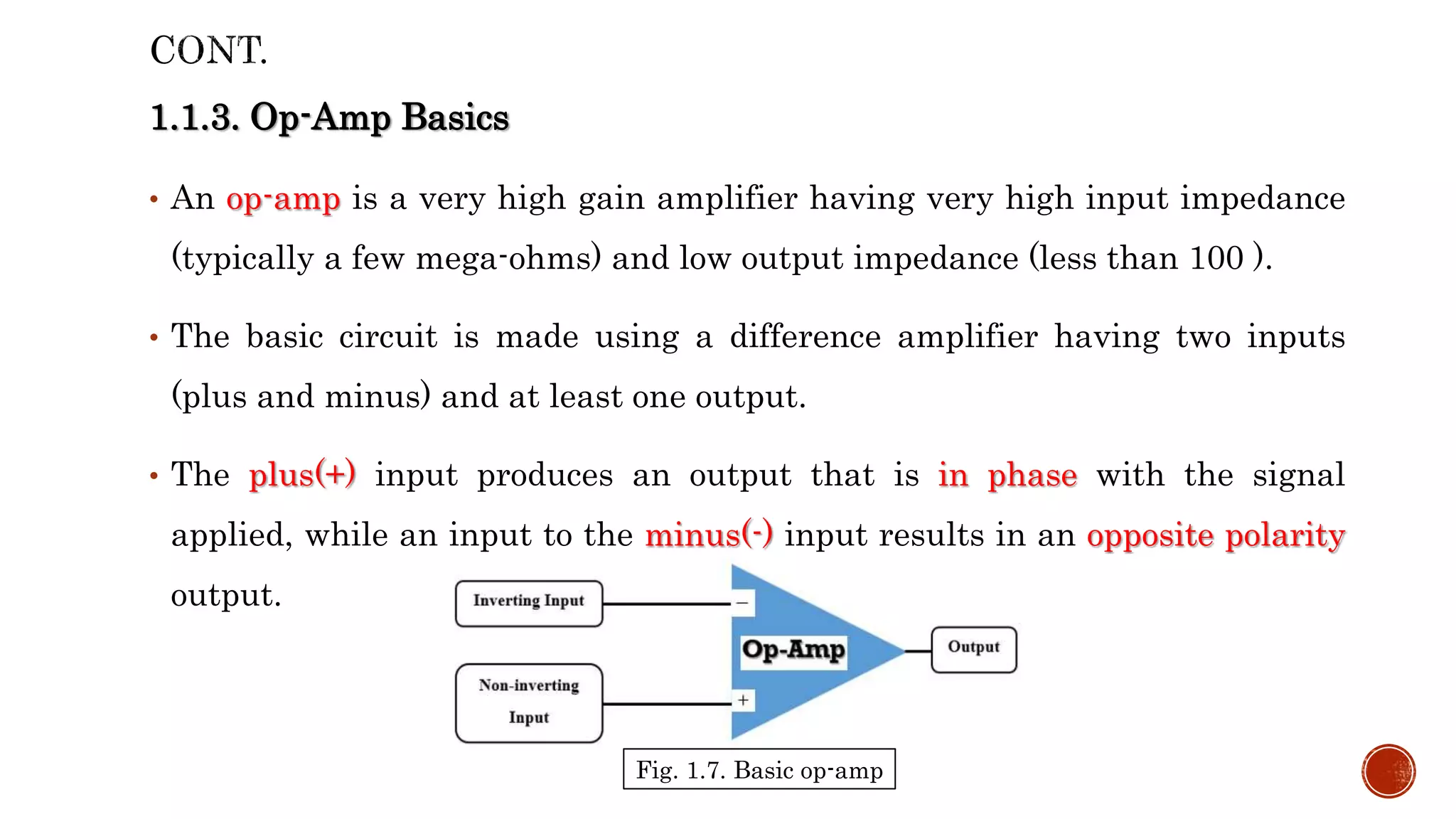 1.1.3. Op-Amp Basics
• An op-amp is a very high gain amplifier having very high input impedance
(typically a few mega-ohms) and low output impedance (less than 100 ).
• The basic circuit is made using a difference amplifier having two inputs
(plus and minus) and at least one output.
• The plus(+) input produces an output that is in phase with the signal
applied, while an input to the minus(-) input results in an opposite polarity
output.
Fig. 1.7. Basic op-amp
 