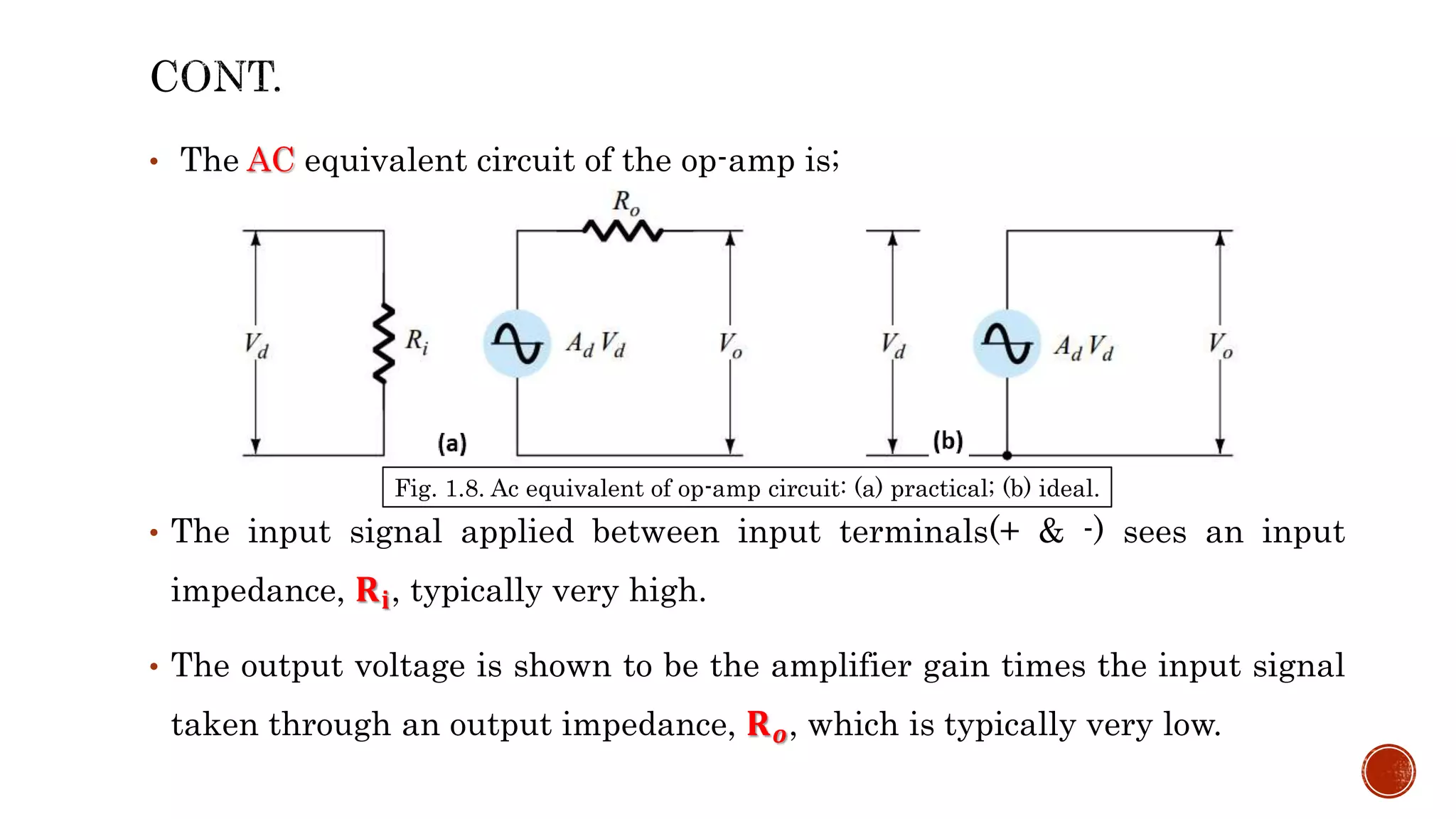 • The AC equivalent circuit of the op-amp is;
• The input signal applied between input terminals(+ & -) sees an input
impedance, 𝐑𝐢, typically very high.
• The output voltage is shown to be the amplifier gain times the input signal
taken through an output impedance, 𝐑𝒐, which is typically very low.
Fig. 1.8. Ac equivalent of op-amp circuit: (a) practical; (b) ideal.
 