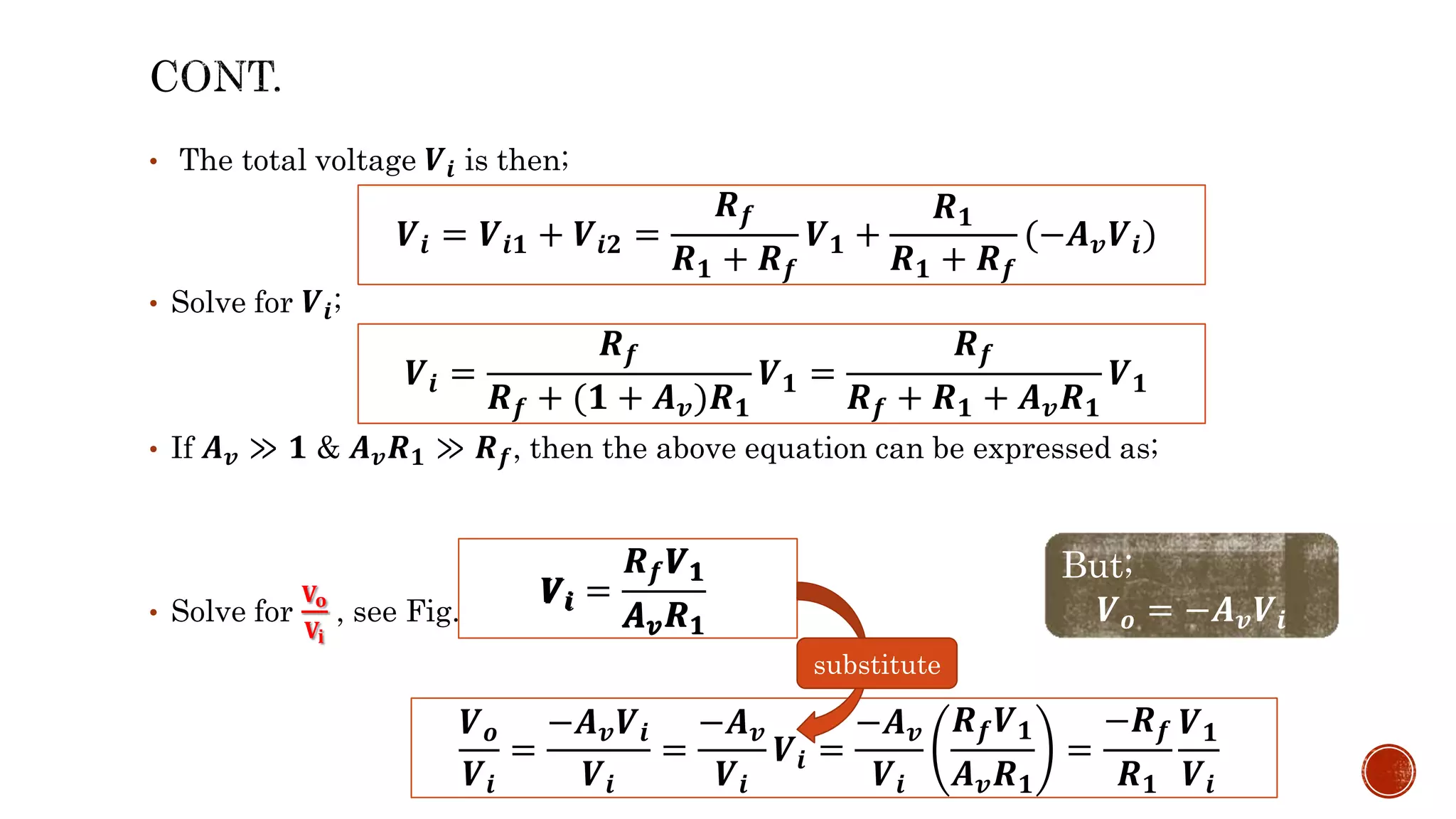 • The total voltage 𝑽𝒊 is then;
• Solve for 𝑽𝒊;
• If 𝑨𝒗 ≫ 𝟏 & 𝑨𝒗𝑹𝟏 ≫ 𝑹𝒇, then the above equation can be expressed as;
• Solve for
𝐕𝐨
𝐕𝐢
, see Fig. 1.11 (b):
𝑽𝒊 = 𝑽𝒊𝟏 + 𝑽𝒊𝟐 =
𝑹𝒇
𝑹𝟏 + 𝑹𝒇
𝑽𝟏 +
𝑹𝟏
𝑹𝟏 + 𝑹𝒇
(−𝑨𝒗𝑽𝒊)
𝑽𝒊 =
𝑹𝒇
𝑹𝒇 + (𝟏 + 𝑨𝒗)𝑹𝟏
𝑽𝟏 =
𝑹𝒇
𝑹𝒇 + 𝑹𝟏 + 𝑨𝒗𝑹𝟏
𝑽𝟏
𝑽𝒊 =
𝑹𝒇𝑽𝟏
𝑨𝒗𝑹𝟏
𝑽𝒐
𝑽𝒊
=
−𝑨𝒗𝑽𝒊
𝑽𝒊
=
−𝑨𝒗
𝑽𝒊
𝑽𝒊 =
−𝑨𝒗
𝑽𝒊
𝑹𝒇𝑽𝟏
𝑨𝒗𝑹𝟏
=
−𝑹𝒇
𝑹𝟏
𝑽𝟏
𝑽𝒊
But;
𝑽𝒐 = −𝑨𝒗𝑽𝒊
substitute
𝑽𝟏
𝑹𝒇
𝑨𝒗𝑹𝟏
𝑽𝒊
 