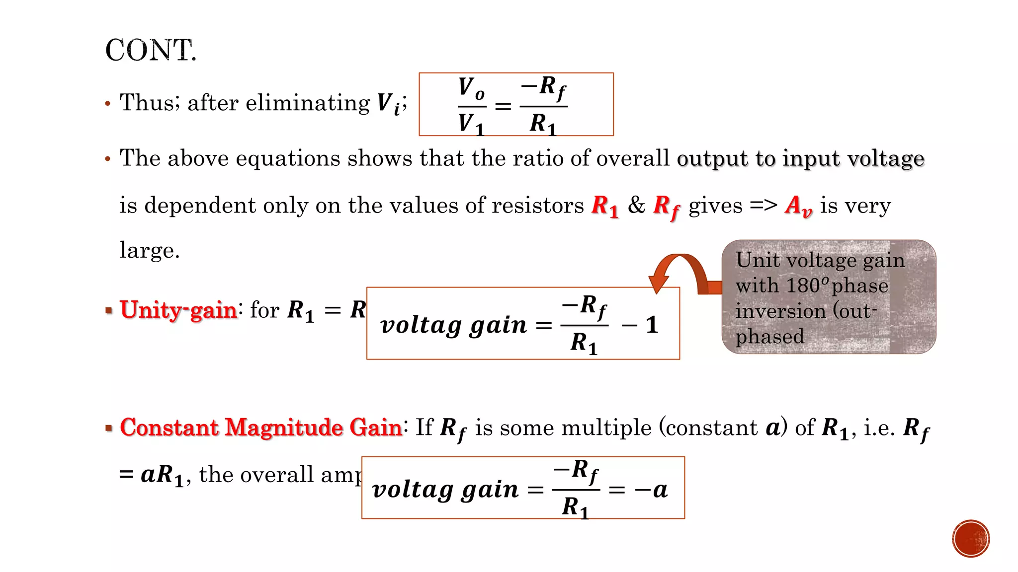 • Thus; after eliminating 𝑽𝒊;
• The above equations shows that the ratio of overall output to input voltage
is dependent only on the values of resistors 𝑹𝟏 & 𝑹𝒇 gives => 𝑨𝒗 is very
large.
 Unity-gain: for 𝑹𝟏 = 𝑹𝒇, the gain will be;
 Constant Magnitude Gain: If 𝑹𝒇 is some multiple (constant 𝒂) of 𝑹𝟏, i.e. 𝑹𝒇
= 𝒂𝑹𝟏, the overall amplifier gain is a constant.
𝑽𝒐
𝑽𝟏
=
−𝑹𝒇
𝑹𝟏
𝒗𝒐𝒍𝒕𝒂𝒈 𝒈𝒂𝒊𝒏 =
−𝑹𝒇
𝑹𝟏
− 𝟏
Unit voltage gain
with 180𝑜phase
inversion (out-
phased
𝒗𝒐𝒍𝒕𝒂𝒈 𝒈𝒂𝒊𝒏 =
−𝑹𝒇
𝑹𝟏
= −𝒂
 