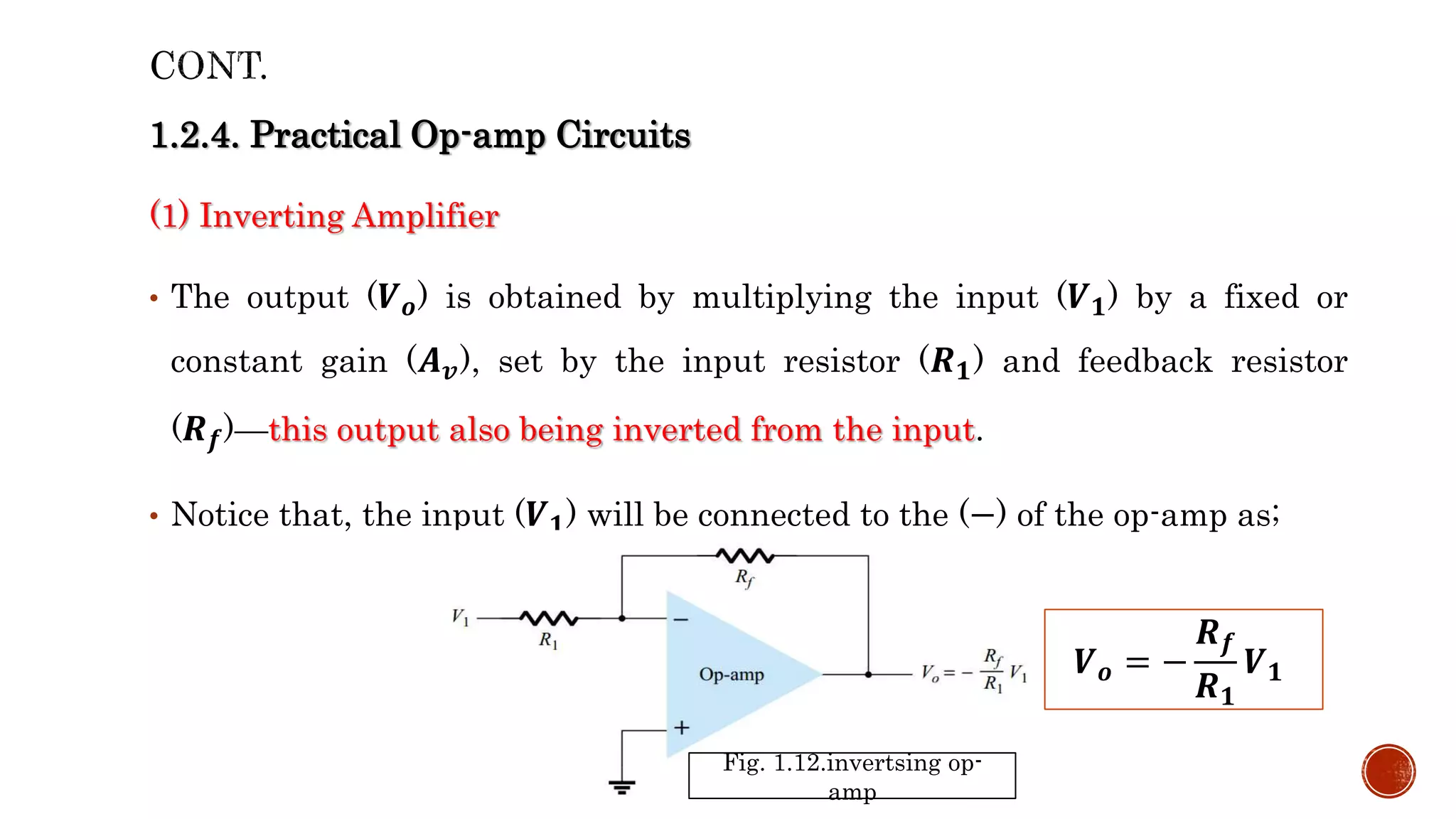 1.2.4. Practical Op-amp Circuits
(1) Inverting Amplifier
• The output (𝑽𝒐) is obtained by multiplying the input (𝑽𝟏) by a fixed or
constant gain (𝑨𝒗), set by the input resistor (𝑹𝟏) and feedback resistor
(𝑹𝒇)—this output also being inverted from the input.
• Notice that, the input (𝑽𝟏) will be connected to the (−) of the op-amp as;
Fig. 1.12.invertsing op-
amp
𝑽𝒐 = −
𝑹𝒇
𝑹𝟏
𝑽𝟏
 