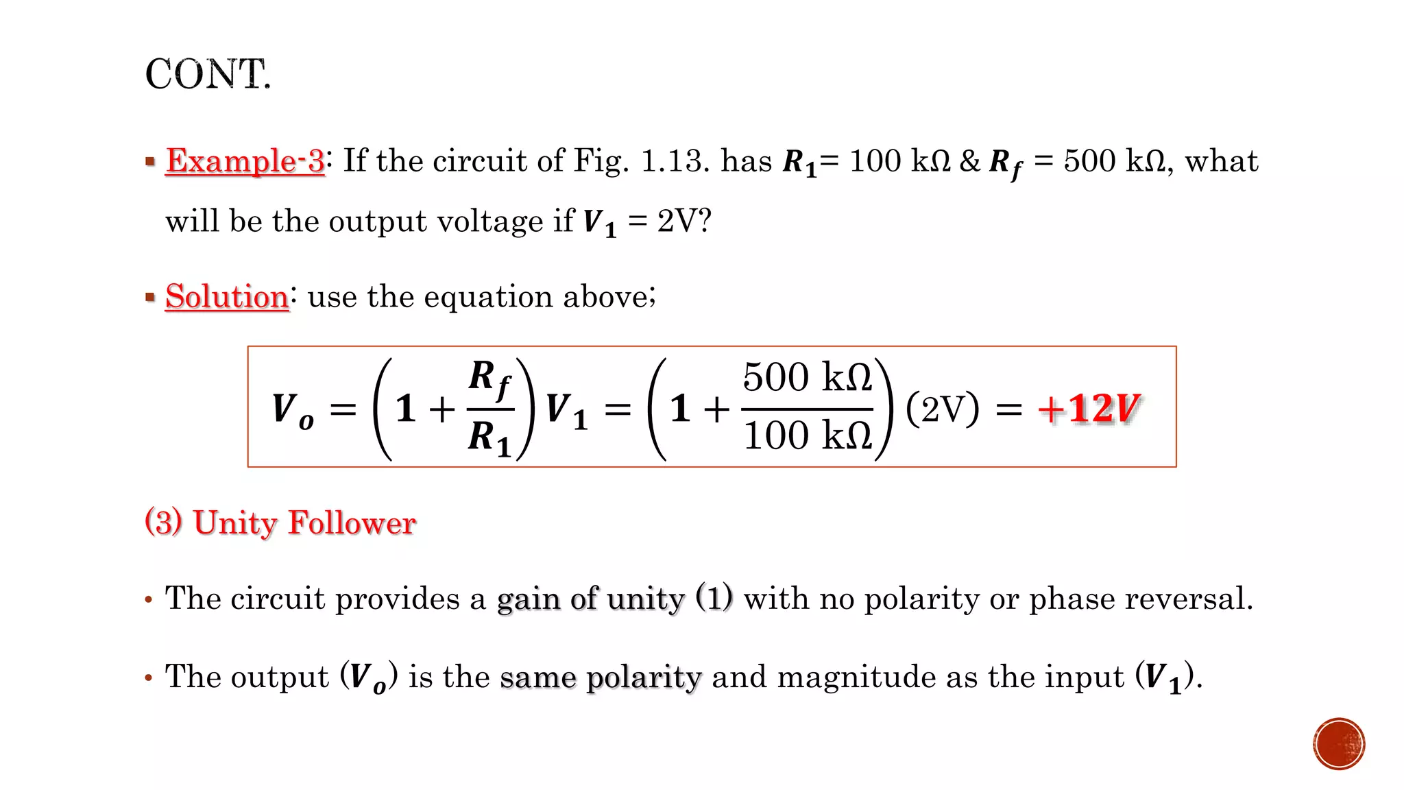  Example-3: If the circuit of Fig. 1.13. has 𝑹𝟏= 100 kΩ & 𝑹𝒇 = 500 kΩ, what
will be the output voltage if 𝑽𝟏 = 2V?
 Solution: use the equation above;
(3) Unity Follower
• The circuit provides a gain of unity (1) with no polarity or phase reversal.
• The output (𝑽𝒐) is the same polarity and magnitude as the input (𝑽𝟏).
𝑽𝒐 = 𝟏 +
𝑹𝒇
𝑹𝟏
𝑽𝟏 = 𝟏 +
500 kΩ
100 kΩ
2V = +𝟏𝟐𝑽
 