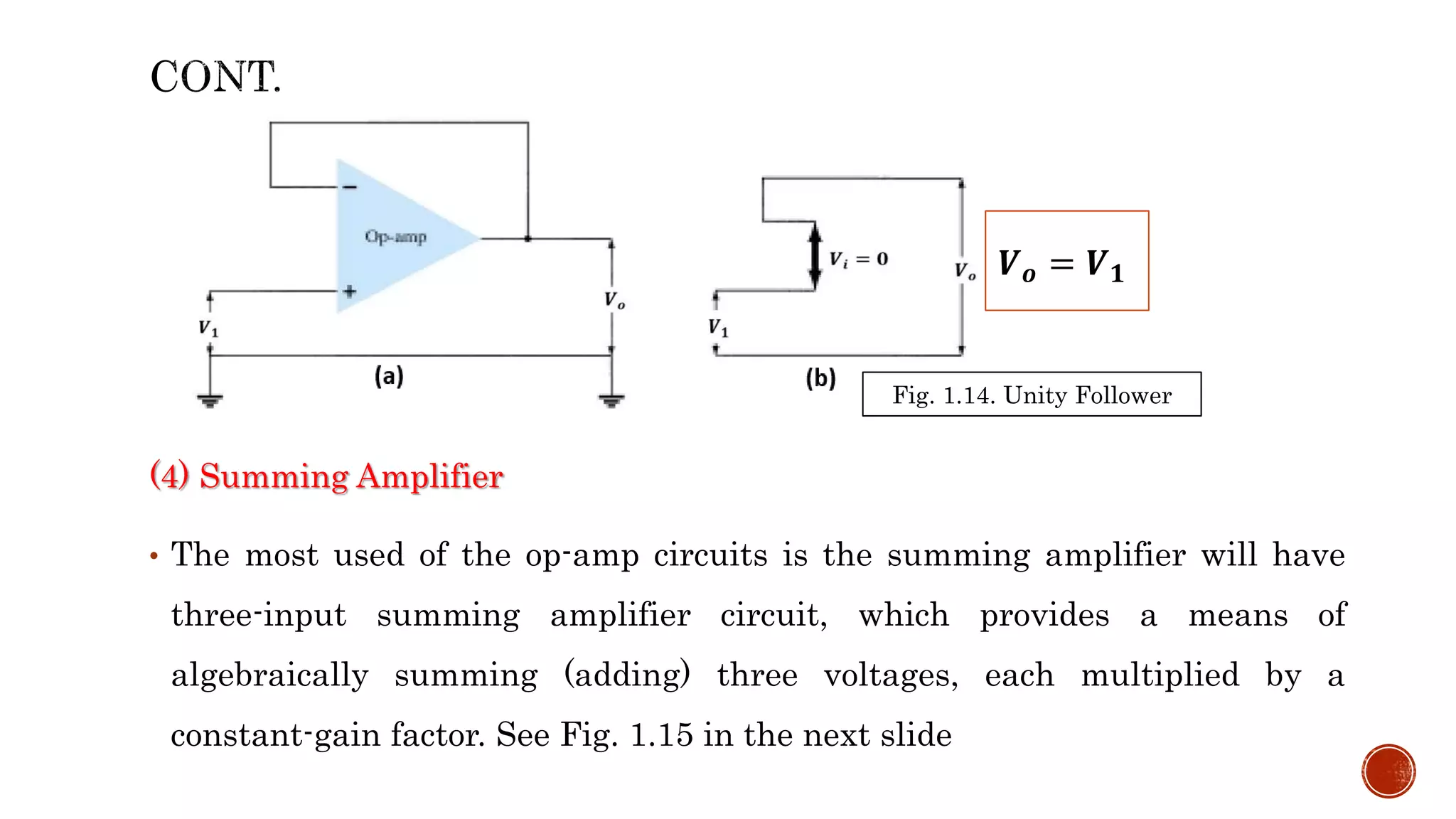 (4) Summing Amplifier
• The most used of the op-amp circuits is the summing amplifier will have
three-input summing amplifier circuit, which provides a means of
algebraically summing (adding) three voltages, each multiplied by a
constant-gain factor. See Fig. 1.15 in the next slide
Fig. 1.14. Unity Follower
𝑽𝒐 = 𝑽𝟏
 