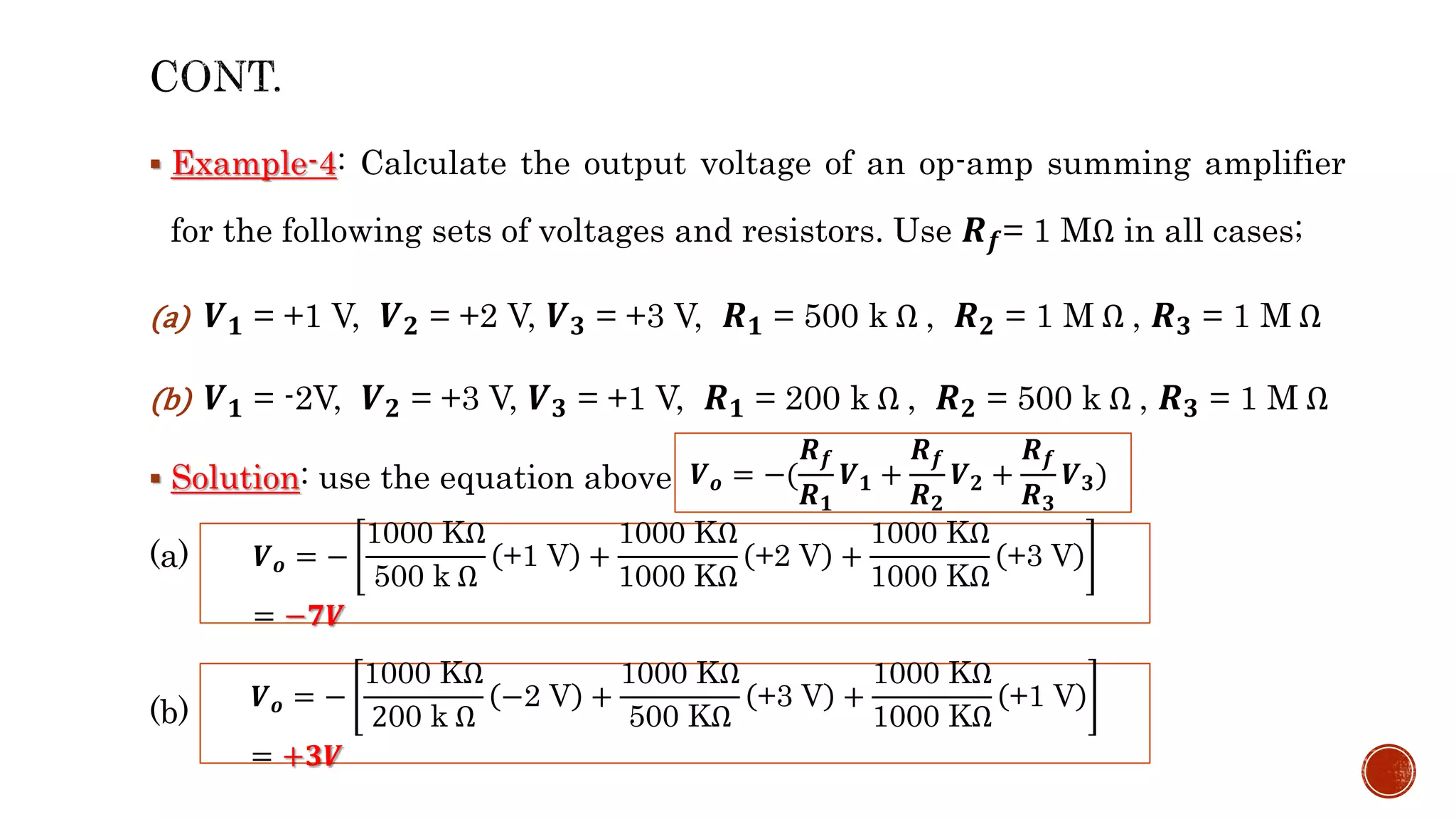  Example-4: Calculate the output voltage of an op-amp summing amplifier
for the following sets of voltages and resistors. Use 𝑹𝒇= 1 MΩ in all cases;
(a) 𝑽𝟏 = +1 V, 𝑽𝟐 = +2 V, 𝑽𝟑 = +3 V, 𝑹𝟏 = 500 k Ω , 𝑹𝟐 = 1 M Ω , 𝑹𝟑 = 1 M Ω
(b) 𝑽𝟏 = -2V, 𝑽𝟐 = +3 V, 𝑽𝟑 = +1 V, 𝑹𝟏 = 200 k Ω , 𝑹𝟐 = 500 k Ω , 𝑹𝟑 = 1 M Ω
 Solution: use the equation above;
(a)
(b)
𝑽𝒐 = −
1000 KΩ
500 k Ω
+1 V +
1000 KΩ
1000 KΩ
+2 V +
1000 KΩ
1000 KΩ
+3 V
= −𝟕𝑽
𝑽𝒐 = −(
𝑹𝒇
𝑹𝟏
𝑽𝟏 +
𝑹𝒇
𝑹𝟐
𝑽𝟐 +
𝑹𝒇
𝑹𝟑
𝑽𝟑)
𝑽𝒐 = −
1000 KΩ
200 k Ω
−2 V +
1000 KΩ
500 KΩ
+3 V +
1000 KΩ
1000 KΩ
+1 V
= +𝟑𝑽
 