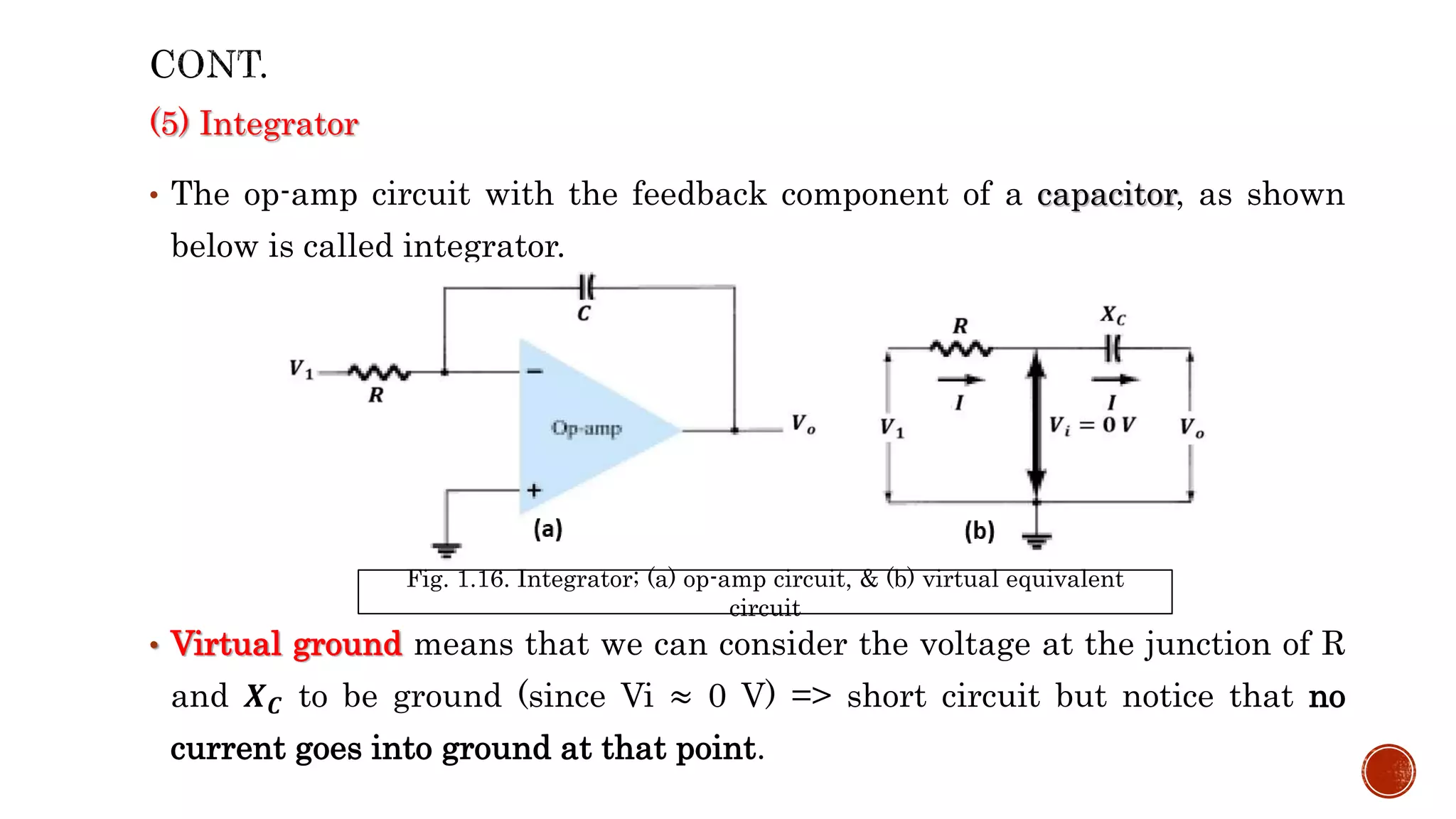 (5) Integrator
• The op-amp circuit with the feedback component of a capacitor, as shown
below is called integrator.
• Virtual ground means that we can consider the voltage at the junction of R
and 𝑿𝑪 to be ground (since Vi ≈ 0 V) => short circuit but notice that no
current goes into ground at that point.
Fig. 1.16. Integrator; (a) op-amp circuit, & (b) virtual equivalent
circuit
 