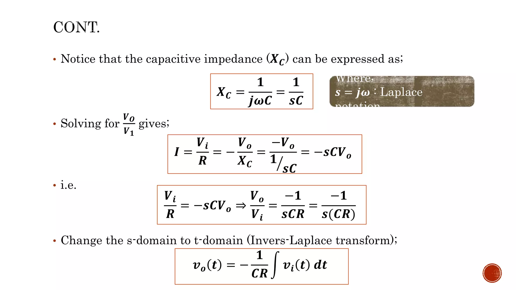 • Notice that the capacitive impedance (𝑿𝑪) can be expressed as;
• Solving for
𝑽𝑶
𝑽𝟏
gives;
• i.e.
• Change the s-domain to t-domain (Invers-Laplace transform);
𝑿𝑪 =
𝟏
𝒋𝝎𝑪
=
𝟏
𝒔𝑪
Where;
𝒔 = 𝒋𝝎 : Laplace
notation
𝑰 =
𝑽𝒊
𝑹
= −
𝑽𝒐
𝑿𝑪
=
−𝑽𝒐
𝟏
𝒔𝑪
= −𝒔𝑪𝑽𝒐
𝑽𝒊
𝑹
= −𝒔𝑪𝑽𝒐 ⇒
𝑽𝒐
𝑽𝒊
=
−𝟏
𝒔𝑪𝑹
=
−𝟏
𝒔(𝑪𝑹)
𝒗𝒐 𝒕 = −
𝟏
𝑪𝑹
𝒗𝒊 𝒕 𝒅𝒕
 