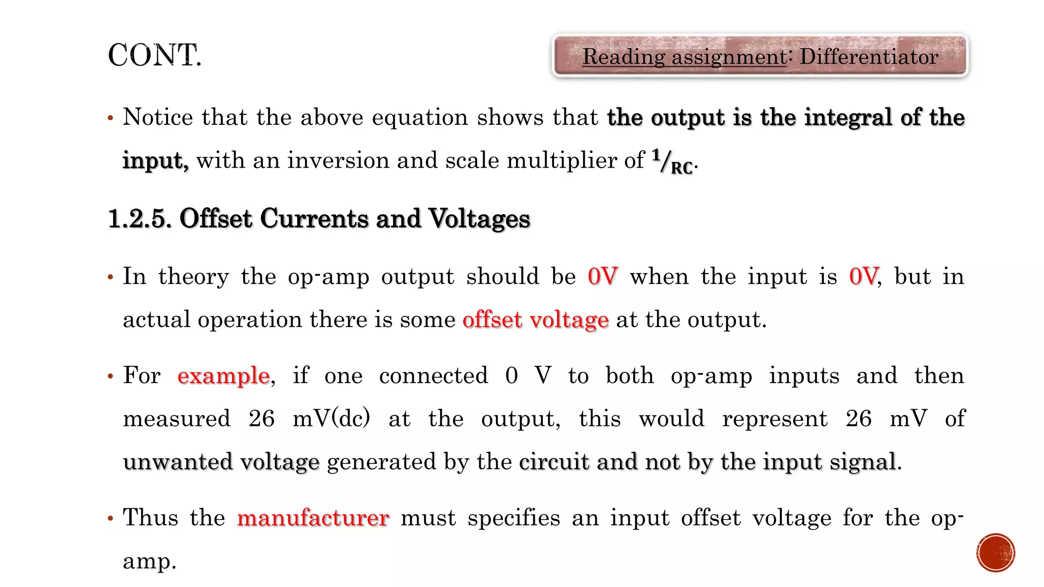 • Notice that the above equation shows that the output is the integral of the
input, with an inversion and scale multiplier of 𝟏
𝐑𝐂.
1.2.5. Offset Currents and Voltages
• In theory the op-amp output should be 0V when the input is 0V, but in
actual operation there is some offset voltage at the output.
• For example, if one connected 0 V to both op-amp inputs and then
measured 26 mV(dc) at the output, this would represent 26 mV of
unwanted voltage generated by the circuit and not by the input signal.
• Thus the manufacturer must specifies an input offset voltage for the op-
amp.
Reading assignment: Differentiator
 