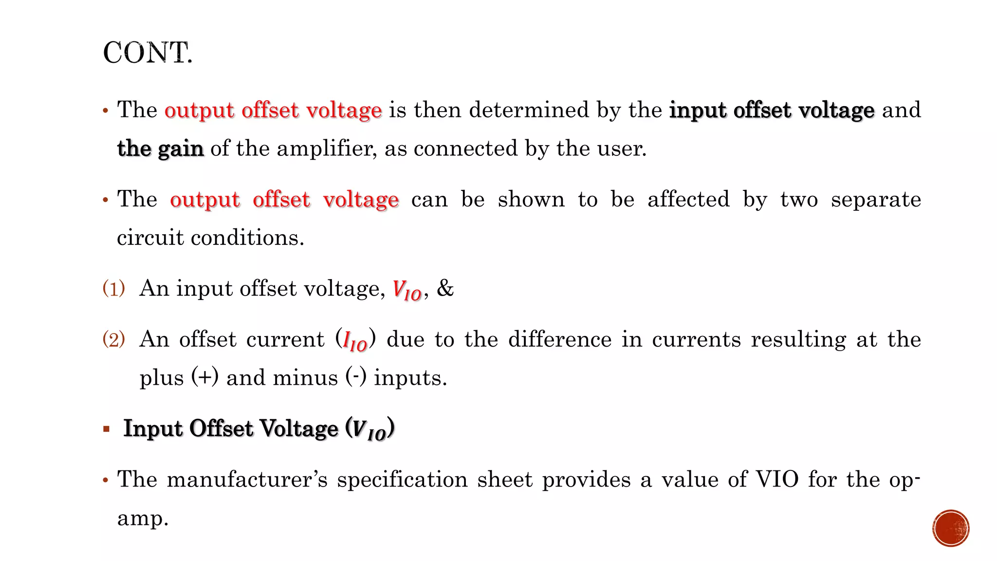 • The output offset voltage is then determined by the input offset voltage and
the gain of the amplifier, as connected by the user.
• The output offset voltage can be shown to be affected by two separate
circuit conditions.
(1) An input offset voltage, 𝑉𝐼𝑂, &
(2) An offset current (𝐼𝐼𝑂) due to the difference in currents resulting at the
plus (+) and minus (-) inputs.
 Input Offset Voltage (𝑽𝑰𝑶)
• The manufacturer’s specification sheet provides a value of VIO for the op-
amp.
 